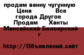  продам ванну чугунную › Цена ­ 7 000 - Все города Другое » Продам   . Ханты-Мансийский,Белоярский г.